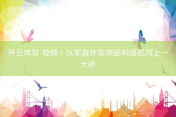 开云体育 视频丨以军轰炸黎南部利塔尼河上一大桥