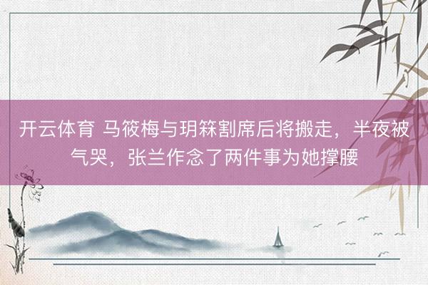 开云体育 马筱梅与玥箖割席后将搬走，半夜被气哭，张兰作念了两件事为她撑腰