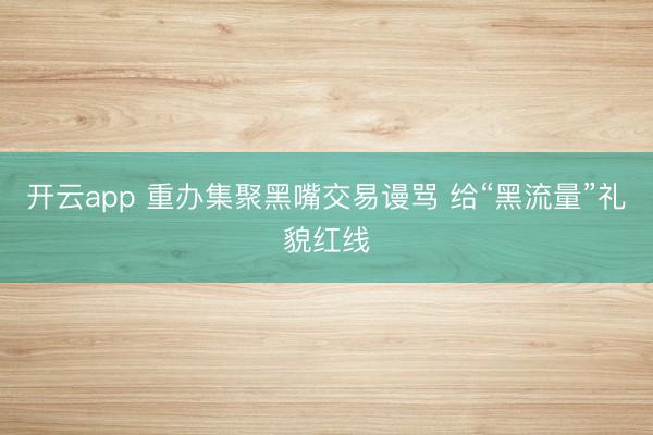 开云app 重办集聚黑嘴交易谩骂 给“黑流量”礼貌红线