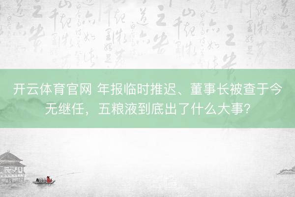 开云体育官网 年报临时推迟、董事长被查于今无继任，五粮液到底出了什么大事？